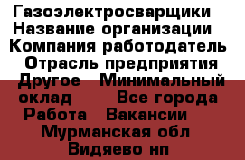 Газоэлектросварщики › Название организации ­ Компания-работодатель › Отрасль предприятия ­ Другое › Минимальный оклад ­ 1 - Все города Работа » Вакансии   . Мурманская обл.,Видяево нп